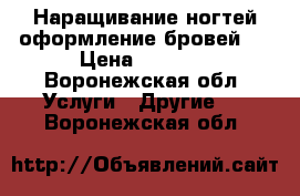 Наращивание ногтей,оформление бровей!  › Цена ­ 1 000 - Воронежская обл. Услуги » Другие   . Воронежская обл.